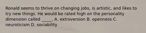 Ronald seems to thrive on changing jobs, is artistic, and likes to try new things. He would be rated high on the personality dimension called _____. A. extroversion B. openness C. neuroticism D. sociability