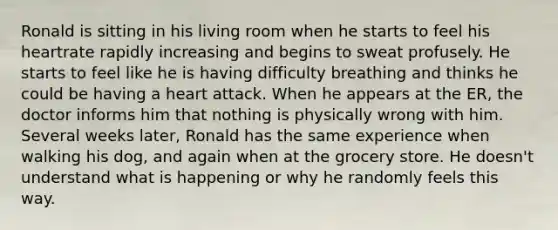 Ronald is sitting in his living room when he starts to feel his heartrate rapidly increasing and begins to sweat profusely. He starts to feel like he is having difficulty breathing and thinks he could be having a heart attack. When he appears at the ER, the doctor informs him that nothing is physically wrong with him. Several weeks later, Ronald has the same experience when walking his dog, and again when at the grocery store. He doesn't understand what is happening or why he randomly feels this way.