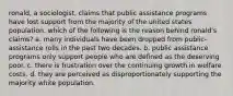 ronald, a sociologist, claims that public assistance programs have lost support from the majority of the united states population. which of the following is the reason behind ronald's claims? a. many individuals have been dropped from public-assistance rolls in the past two decades. b. public assistance programs only support people who are defined as the deserving poor. c. there is frustration over the continuing growth in welfare costs. d. they are perceived as disproportionately supporting the majority white population.