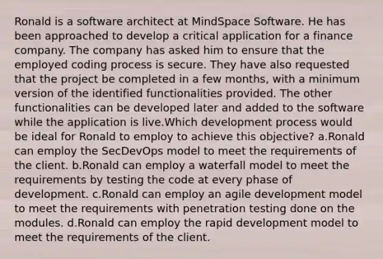 Ronald is a software architect at MindSpace Software. He has been approached to develop a critical application for a finance company. The company has asked him to ensure that the employed coding process is secure. They have also requested that the project be completed in a few months, with a minimum version of the identified functionalities provided. The other functionalities can be developed later and added to the software while the application is live.Which development process would be ideal for Ronald to employ to achieve this objective? a.Ronald can employ the SecDevOps model to meet the requirements of the client. b.Ronald can employ a waterfall model to meet the requirements by testing the code at every phase of development. c.Ronald can employ an agile development model to meet the requirements with penetration testing done on the modules. d.Ronald can employ the rapid development model to meet the requirements of the client.