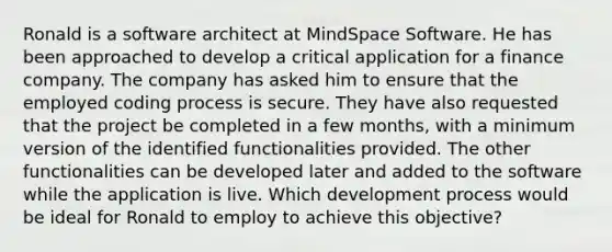 Ronald is a software architect at MindSpace Software. He has been approached to develop a critical application for a finance company. The company has asked him to ensure that the employed coding process is secure. They have also requested that the project be completed in a few months, with a minimum version of the identified functionalities provided. The other functionalities can be developed later and added to the software while the application is live. Which development process would be ideal for Ronald to employ to achieve this objective?