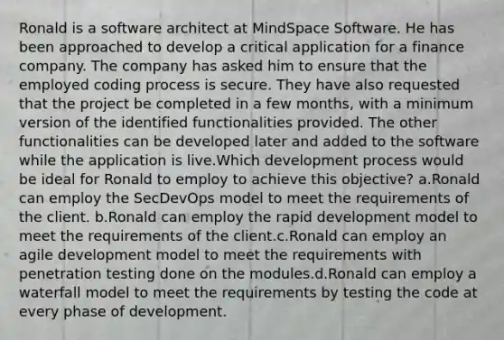 Ronald is a software architect at MindSpace Software. He has been approached to develop a critical application for a finance company. The company has asked him to ensure that the employed coding process is secure. They have also requested that the project be completed in a few months, with a minimum version of the identified functionalities provided. The other functionalities can be developed later and added to the software while the application is live.Which development process would be ideal for Ronald to employ to achieve this objective? a.Ronald can employ the SecDevOps model to meet the requirements of the client. b.Ronald can employ the rapid development model to meet the requirements of the client.c.Ronald can employ an agile development model to meet the requirements with penetration testing done on the modules.d.Ronald can employ a waterfall model to meet the requirements by testing the code at every phase of development.