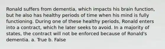 Ronald suffers from dementia, which impacts his brain function, but he also has healthy periods of time when his mind is fully functioning. During one of these healthy periods, Ronald enters into a contract, which he later seeks to avoid. In a majority of states, the contract will not be enforced because of Ronald's dementia. a. True b. False