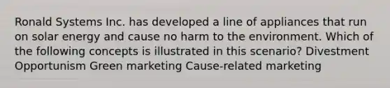 Ronald Systems Inc. has developed a line of appliances that run on solar energy and cause no harm to the environment. Which of the following concepts is illustrated in this scenario? Divestment Opportunism Green marketing Cause-related marketing