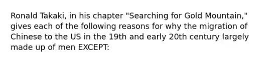 Ronald Takaki, in his chapter "Searching for Gold Mountain," gives each of the following reasons for why the migration of Chinese to the US in the 19th and early 20th century largely made up of men EXCEPT: