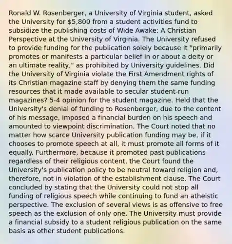 Ronald W. Rosenberger, a University of Virginia student, asked the University for 5,800 from a student activities fund to subsidize the publishing costs of Wide Awake: A Christian Perspective at the University of Virginia. The University refused to provide funding for the publication solely because it "primarily promotes or manifests a particular belief in or about a deity or an ultimate reality," as prohibited by University guidelines. Did the University of Virginia violate the First Amendment rights of its Christian magazine staff by denying them the same funding resources that it made available to secular student-run magazines? 5-4 opinion for the student magazine. Held that the University's denial of funding to Rosenberger, due to the content of his message, imposed a financial burden on his speech and amounted to viewpoint discrimination. The Court noted that no matter how scarce University publication funding may be, if it chooses to promote speech at all, it must promote all forms of it equally. Furthermore, because it promoted past publications regardless of their religious content, the Court found the University's publication policy to be neutral toward religion and, therefore, not in violation of the <a href='https://www.questionai.com/knowledge/k302frMcPQ-establishment-clause' class='anchor-knowledge'>establishment clause</a>. The Court concluded by stating that the University could not stop all funding of religious speech while continuing to fund an atheistic perspective. The exclusion of several views is as offensive to free speech as the exclusion of only one. The University must provide a financial subsidy to a student religious publication on the same basis as other student publications.