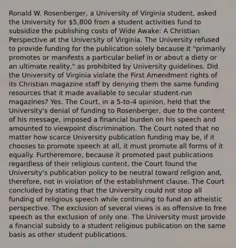 Ronald W. Rosenberger, a University of Virginia student, asked the University for 5,800 from a student activities fund to subsidize the publishing costs of Wide Awake: A Christian Perspective at the University of Virginia. The University refused to provide funding for the publication solely because it "primarily promotes or manifests a particular belief in or about a diety or an ultimate reality," as prohibited by University guidelines. Did the University of Virginia violate the First Amendment rights of its Christian magazine staff by denying them the same funding resources that it made available to secular student-run magazines? Yes. The Court, in a 5-to-4 opinion, held that the University's denial of funding to Rosenberger, due to the content of his message, imposed a financial burden on his speech and amounted to viewpoint discrimination. The Court noted that no matter how scarce University publication funding may be, if it chooses to promote speech at all, it must promote all forms of it equally. Furtheremore, because it promoted past publications regardless of their religious content, the Court found the University's publication policy to be neutral toward religion and, therefore, not in violation of the establishment clause. The Court concluded by stating that the University could not stop all funding of religious speech while continuing to fund an atheistic perspective. The exclusion of several views is as offensive to free speech as the exclusion of only one. The University must provide a financial subsidy to a student religious publication on the same basis as other student publications.