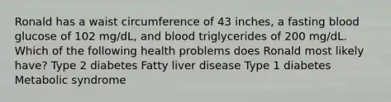 Ronald has a waist circumference of 43 inches, a fasting blood glucose of 102 mg/dL, and blood triglycerides of 200 mg/dL. Which of the following health problems does Ronald most likely have? Type 2 diabetes Fatty liver disease Type 1 diabetes Metabolic syndrome