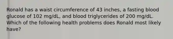 Ronald has a waist circumference of 43 inches, a fasting blood glucose of 102 mg/dL, and blood triglycerides of 200 mg/dL. Which of the following health problems does Ronald most likely have?