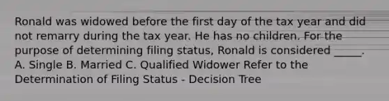 Ronald was widowed before the first day of the tax year and did not remarry during the tax year. He has no children. For the purpose of determining filing status, Ronald is considered _____. A. Single B. Married C. Qualified Widower Refer to the Determination of Filing Status - Decision Tree