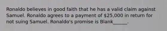 Ronaldo believes in good faith that he has a valid claim against Samuel. Ronaldo agrees to a payment of 25,000 in return for not suing Samuel. Ronaldo's promise is Blank______.