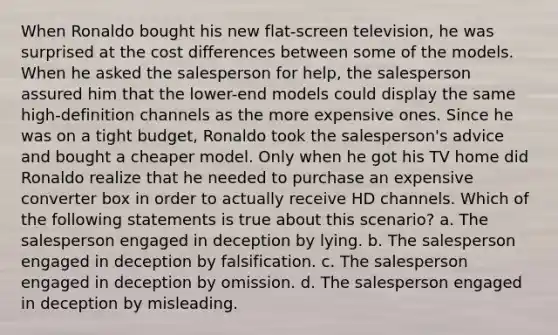 When Ronaldo bought his new flat-screen television, he was surprised at the cost differences between some of the models. When he asked the salesperson for help, the salesperson assured him that the lower-end models could display the same high-definition channels as the more expensive ones. Since he was on a tight budget, Ronaldo took the salesperson's advice and bought a cheaper model. Only when he got his TV home did Ronaldo realize that he needed to purchase an expensive converter box in order to actually receive HD channels. Which of the following statements is true about this scenario? a. The salesperson engaged in deception by lying. b. The salesperson engaged in deception by falsification. c. The salesperson engaged in deception by omission. d. The salesperson engaged in deception by misleading.