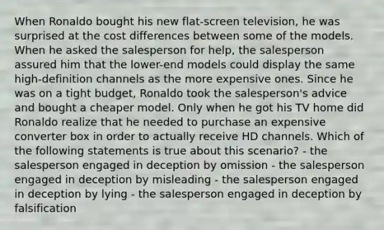 When Ronaldo bought his new flat-screen television, he was surprised at the cost differences between some of the models. When he asked the salesperson for help, the salesperson assured him that the lower-end models could display the same high-definition channels as the more expensive ones. Since he was on a tight budget, Ronaldo took the salesperson's advice and bought a cheaper model. Only when he got his TV home did Ronaldo realize that he needed to purchase an expensive converter box in order to actually receive HD channels. Which of the following statements is true about this scenario? - the salesperson engaged in deception by omission - the salesperson engaged in deception by misleading - the salesperson engaged in deception by lying - the salesperson engaged in deception by falsification