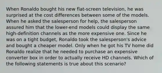 When Ronaldo bought his new flat-screen television, he was surprised at the cost differences between some of the models. When he asked the salesperson for help, the salesperson assured him that the lower-end models could display the same high-definition channels as the more expensive one. Since he was on a tight budget, Ronaldo took the salesperson's advice and bought a cheaper model. Only when he got his TV home did Ronaldo realize that he needed to purchase an expensive converter box in order to actually receive HD channels. Which of the following statements is true about this scenario?