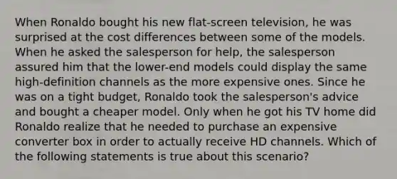 When Ronaldo bought his new flat-screen television, he was surprised at the cost differences between some of the models. When he asked the salesperson for help, the salesperson assured him that the lower-end models could display the same high-definition channels as the more expensive ones. Since he was on a tight budget, Ronaldo took the salesperson's advice and bought a cheaper model. Only when he got his TV home did Ronaldo realize that he needed to purchase an expensive converter box in order to actually receive HD channels. Which of the following statements is true about this scenario?