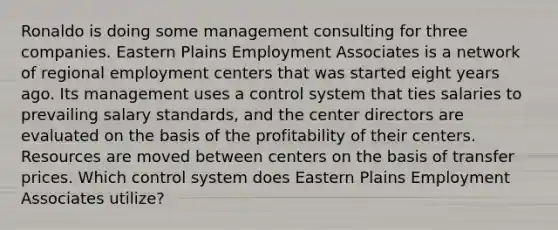 Ronaldo is doing some management consulting for three companies. Eastern Plains Employment Associates is a network of regional employment centers that was started eight years ago. Its management uses a control system that ties salaries to prevailing salary standards, and the center directors are evaluated on the basis of the profitability of their centers. Resources are moved between centers on the basis of transfer prices. Which control system does Eastern Plains Employment Associates utilize?