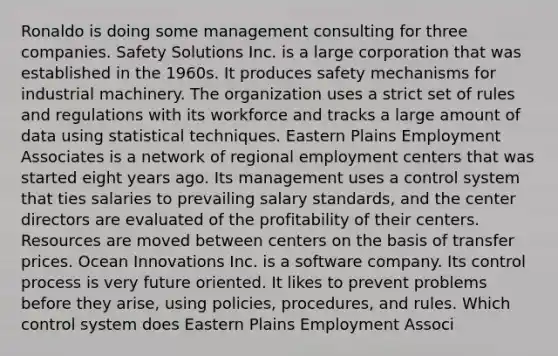 Ronaldo is doing some management consulting for three companies. Safety Solutions Inc. is a large corporation that was established in the 1960s. It produces safety mechanisms for industrial machinery. The organization uses a strict set of rules and regulations with its workforce and tracks a large amount of data using statistical techniques. Eastern Plains Employment Associates is a network of regional employment centers that was started eight years ago. Its management uses a control system that ties salaries to prevailing salary standards, and the center directors are evaluated of the profitability of their centers. Resources are moved between centers on the basis of transfer prices. Ocean Innovations Inc. is a software company. Its control process is very future oriented. It likes to prevent problems before they arise, using policies, procedures, and rules. Which control system does Eastern Plains Employment Associ