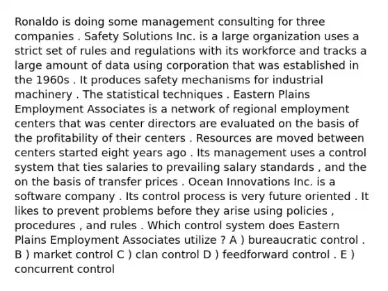 Ronaldo is doing some management consulting for three companies . Safety Solutions Inc. is a large organization uses a strict set of rules and regulations with its workforce and tracks a large amount of data using corporation that was established in the 1960s . It produces safety mechanisms for industrial machinery . The statistical techniques . Eastern Plains Employment Associates is a network of regional employment centers that was center directors are evaluated on the basis of the profitability of their centers . Resources are moved between centers started eight years ago . Its management uses a control system that ties salaries to prevailing salary standards , and the on the basis of transfer prices . Ocean Innovations Inc. is a software company . Its control process is very future oriented . It likes to prevent problems before they arise using policies , procedures , and rules . Which control system does Eastern Plains Employment Associates utilize ? A ) bureaucratic control . B ) market control C ) clan control D ) feedforward control . E ) concurrent control