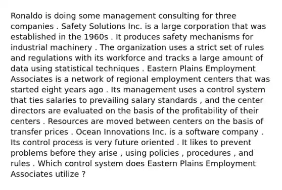 Ronaldo is doing some management consulting for three companies . Safety Solutions Inc. is a large corporation that was established in the 1960s . It produces safety mechanisms for industrial machinery . The organization uses a strict set of rules and regulations with its workforce and tracks a large amount of data using statistical techniques . Eastern Plains Employment Associates is a network of regional employment centers that was started eight years ago . Its management uses a control system that ties salaries to prevailing salary standards , and the center directors are evaluated on the basis of the profitability of their centers . Resources are moved between centers on the basis of transfer prices . Ocean Innovations Inc. is a software company . Its control process is very future oriented . It likes to prevent problems before they arise , using policies , procedures , and rules . Which control system does Eastern Plains Employment Associates utilize ?