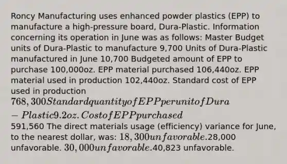 Roncy Manufacturing uses enhanced powder plastics (EPP) to manufacture a high-pressure board, Dura-Plastic. Information concerning its operation in June was as follows: Master Budget units of Dura-Plastic to manufacture 9,700 Units of Dura-Plastic manufactured in June 10,700 Budgeted amount of EPP to purchase 100,000oz. EPP material purchased 106,440oz. EPP material used in production 102,440oz. Standard cost of EPP used in production768,300 Standard quantity of EPP per unit of Dura-Plastic 9.2oz. Cost of EPP purchased591,560 The direct materials usage (efficiency) variance for June, to the nearest dollar, was: 18,300 unfavorable.28,000 unfavorable. 30,000 unfavorable.40,823 unfavorable.