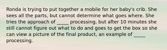 Ronda is trying to put together a mobile for her baby's crib. She sees all the parts, but cannot determine what goes where. She tries the approach of _____ processing, but after 10 minutes she still cannot figure out what to do and goes to get the box so she can view a picture of the final product, an example of _____ processing.