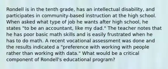 Rondell is in the tenth grade, has an intellectual disability, and participates in community-based instruction at the high school. When asked what type of job he wants after high school, he states "to be an accountant, like my dad." The teacher notes that he has poor basic math skills and is easily frustrated when he has to do math. A recent vocational assessment was done and the results indicated a "preference with working with people rather than working with data." What would be a critical component of Rondell's educational program?