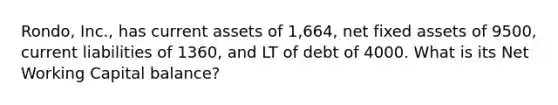 Rondo, Inc., has current assets of 1,664, net fixed assets of 9500, current liabilities of 1360, and LT of debt of 4000. What is its Net Working Capital balance?