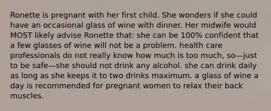 Ronette is pregnant with her first child. She wonders if she could have an occasional glass of wine with dinner. Her midwife would MOST likely advise Ronette that: she can be 100% confident that a few glasses of wine will not be a problem. health care professionals do not really know how much is too much, so—just to be safe—she should not drink any alcohol. she can drink daily as long as she keeps it to two drinks maximum. a glass of wine a day is recommended for pregnant women to relax their back muscles.