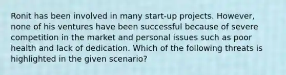 Ronit has been involved in many start-up projects. However, none of his ventures have been successful because of severe competition in the market and personal issues such as poor health and lack of dedication. Which of the following threats is highlighted in the given scenario?