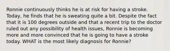 Ronnie continuously thinks he is at risk for having a stroke. Today, he finds that he is sweating quite a bit. Despite the fact that it is 100 degrees outside and that a recent trip to the doctor ruled out any possibility of health issues, Ronnie is becoming more and more convinced that he is going to have a stroke today. WHAT is the most likely diagnosis for Ronnie?