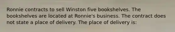 Ronnie contracts to sell Winston five bookshelves. The bookshelves are located at Ronnie's business. The contract does not state a place of delivery. The place of delivery is: