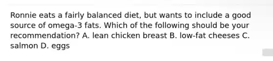 Ronnie eats a fairly balanced diet, but wants to include a good source of omega-3 fats. Which of the following should be your recommendation? A. lean chicken breast B. low-fat cheeses C. salmon D. eggs