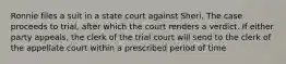 Ronnie files a suit in a state court against Sheri. The case proceeds to trial, after which the court renders a verdict. If either party appeals, the clerk of the trial court will send to the clerk of the appellate court within a prescribed period of time​