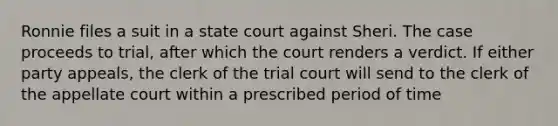 Ronnie files a suit in a state court against Sheri. The case proceeds to trial, after which the court renders a verdict. If either party appeals, the clerk of the trial court will send to the clerk of the appellate court within a prescribed period of time​