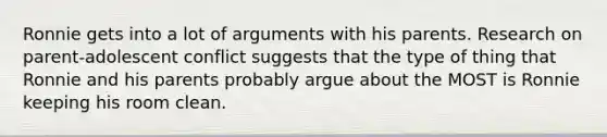 Ronnie gets into a lot of arguments with his parents. Research on parent-adolescent conflict suggests that the type of thing that Ronnie and his parents probably argue about the MOST is Ronnie keeping his room clean.