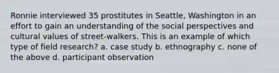 Ronnie interviewed 35 prostitutes in Seattle, Washington in an effort to gain an understanding of the social perspectives and cultural values of street-walkers. This is an example of which type of field research? a. case study b. ethnography c. none of the above d. participant observation