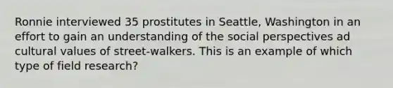 Ronnie interviewed 35 prostitutes in Seattle, Washington in an effort to gain an understanding of the social perspectives ad cultural values of street-walkers. This is an example of which type of field research?