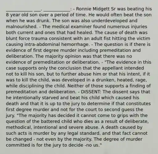 ____________ ___. ____________: - Ronnie Midgett Sr was beating his 8 year old son over a period of time. He would often beat the son when he was drunk. The son was also underdeveloped and malnourished. - The medical examiner found numerous injuries both current and ones that had healed. The cause of death was blunt force trauma consistent with an adult fist hitting the victim causing intra-abdominal hemorrhage. - The question is if there is evidence of first degree murder including premeditation and deliberation. The majority opinion was that there was no evidence of premeditation or deliberation. - "The evidence in this case supports only the conclusion that the appellant intended not to kill his son, but to further abuse him or that his intent, if it was to kill the child, was developed in a drunken, heated, rage, while disciplining the child. Neither of those supports a finding of premeditation and deliberation. - DISSENT: The dissent says that he intentionally starved and beat his child which caused his death and that it is up to the jury to determine if that constitutes first degree murder and not for the court to second guess the jury. "The majority has decided it cannot come to grips with the question of the battered child who dies as a result of deliberate, methodical, intentional and severe abuse. A death caused by such acts is murder by any legal standard, and that fact cannot be changed - not even by the majority. The degree of murder committed is for the jury to decide -no us."