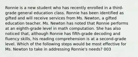 Ronnie is a new student who has recently enrolled in a third-grade general education class. Ronnie has been identified as gifted and will receive services from Ms. Newton, a gifted education teacher. Ms. Newton has noted that Ronnie performs at an eighth-grade level in math computation. She has also noticed that, although Ronnie has fifth-grade decoding and fluency skills, his reading comprehension is at a second-grade level. Which of the following steps would be most effective for Ms. Newton to take in addressing Ronnie's needs? 003