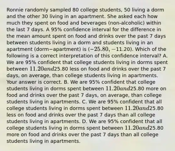 Ronnie randomly sampled 80 college​ students, 50 living a dorm and the other 30 living in an apartment. She asked each how much they spent on food and beverages​ (non-alcoholic) within the last 7 days. A​ 95% confidence interval for the difference in the mean amount spent on food and drinks over the past 7 days between students living in a dorm and students living in an apartment ​(dorm−​apartment) is (−​25.80,−​11.20). Which of the following is a correct interpretation of this confidence​ interval? A. We are​ 95% confident that college students living in dorms spent between​ 11.20 and​25.80 less on food and drinks over the past 7​ days, on​ average, than college students living in apartments. Your answer is correct. B. We are​ 95% confident that college students living in dorms spent between​ 11.20 and​25.80 more on food and drinks over the past 7​ days, on​ average, than college students living in apartments. C. We are​ 95% confident that all college students living in dorms spent between​ 11.20 and​25.80 less on food and drinks over the past 7 days than all college students living in apartments. D. We are​ 95% confident that all college students living in dorms spent between​ 11.20 and​25.80 more on food and drinks over the past 7 days than all college students living in apartments.