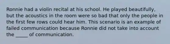 Ronnie had a violin recital at his school. He played beautifully, but the acoustics in the room were so bad that only the people in the first few rows could hear him. This scenario is an example of failed communication because Ronnie did not take into account the _____ of communication.