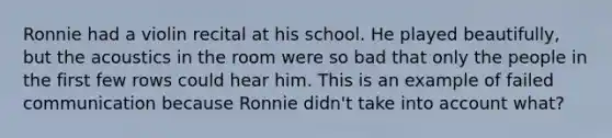 Ronnie had a violin recital at his school. He played beautifully, but the acoustics in the room were so bad that only the people in the first few rows could hear him. This is an example of failed communication because Ronnie didn't take into account what?