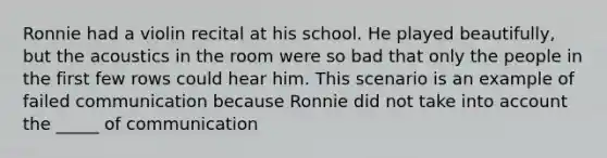 Ronnie had a violin recital at his school. He played beautifully, but the acoustics in the room were so bad that only the people in the first few rows could hear him. This scenario is an example of failed communication because Ronnie did not take into account the _____ of communication