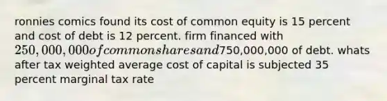 ronnies comics found its cost of common equity is 15 percent and cost of debt is 12 percent. firm financed with 250,000,000 of common shares and750,000,000 of debt. whats after tax <a href='https://www.questionai.com/knowledge/koL1NUNNcJ-weighted-average' class='anchor-knowledge'>weighted average</a> cost of capital is subjected 35 percent marginal tax rate