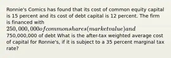 Ronnie's Comics has found that its cost of common equity capital is 15 percent and its cost of debt capital is 12 percent. The firm is financed with 250,000,000 of common shares (market value) and750,000,000 of debt What is the after-tax weighted average cost of capital for Ronnie's, if it is subject to a 35 percent marginal tax rate?