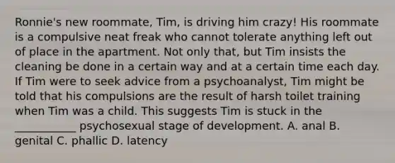 Ronnie's new roommate, Tim, is driving him crazy! His roommate is a compulsive neat freak who cannot tolerate anything left out of place in the apartment. Not only that, but Tim insists the cleaning be done in a certain way and at a certain time each day. If Tim were to seek advice from a psychoanalyst, Tim might be told that his compulsions are the result of harsh toilet training when Tim was a child. This suggests Tim is stuck in the ___________ psychosexual stage of development. A. anal B. genital C. phallic D. latency