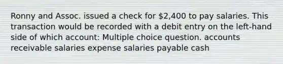 Ronny and Assoc. issued a check for 2,400 to pay salaries. This transaction would be recorded with a debit entry on the left-hand side of which account: Multiple choice question. accounts receivable salaries expense salaries payable cash