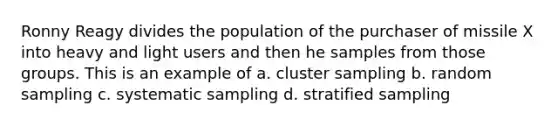 Ronny Reagy divides the population of the purchaser of missile X into heavy and light users and then he samples from those groups. This is an example of a. cluster sampling b. random sampling c. systematic sampling d. stratified sampling