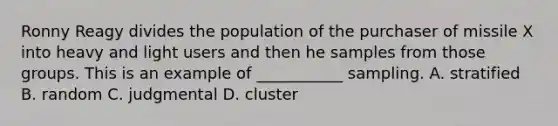 Ronny Reagy divides the population of the purchaser of missile X into heavy and light users and then he samples from those groups. This is an example of ___________ sampling. A. stratified B. random C. judgmental D. cluster