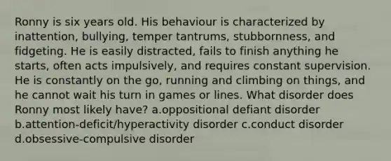 Ronny is six years old. His behaviour is characterized by inattention, bullying, temper tantrums, stubbornness, and fidgeting. He is easily distracted, fails to finish anything he starts, often acts impulsively, and requires constant supervision. He is constantly on the go, running and climbing on things, and he cannot wait his turn in games or lines. What disorder does Ronny most likely have? a.oppositional defiant disorder b.attention-deficit/hyperactivity disorder c.conduct disorder d.obsessive-compulsive disorder